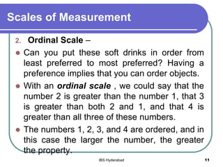 Scales of Measurement
2. Ordinal Scale –
 Can you put these soft drinks in order from
least preferred to most preferred? Having a
preference implies that you can order objects.
 With an ordinal scale , we could say that the
number 2 is greater than the number 1, that 3
is greater than both 2 and 1, and that 4 is
greater than all three of these numbers.
 The numbers 1, 2, 3, and 4 are ordered, and in
this case the larger the number, the greater
the property.
11IBS Hyderabad
 