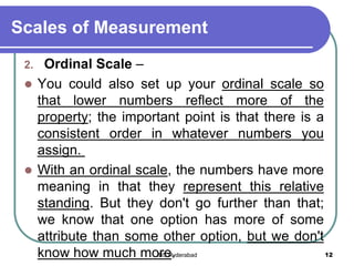 Scales of Measurement
2. Ordinal Scale –
 You could also set up your ordinal scale so
that lower numbers reflect more of the
property; the important point is that there is a
consistent order in whatever numbers you
assign.
 With an ordinal scale, the numbers have more
meaning in that they represent this relative
standing. But they don't go further than that;
we know that one option has more of some
attribute than some other option, but we don't
know how much more. 12IBS Hyderabad
 