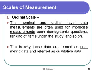 Scales of Measurement
2. Ordinal Scale –
 The nominal and ordinal level data
measurements are often used for imprecise
measurements such demographic questions,
ranking of items under the study, and so on.
 This is why these data are termed as non-
metric data and referred as qualitative data.
13IBS Hyderabad
 