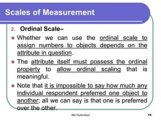 Scales of Measurement
2. Ordinal Scale–
 Whether we can use the ordinal scale to
assign numbers to objects depends on the
attribute in question.
 The attribute itself must possess the ordinal
property to allow ordinal scaling that is
meaningful.
 Note that it is impossible to say how much any
individual respondent preferred one object to
another; all we can say is that one is preferred
over the other.
14IBS Hyderabad
 