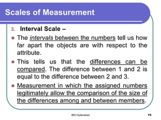 Scales of Measurement
3. Interval Scale –
 The intervals between the numbers tell us how
far apart the objects are with respect to the
attribute.
 This tells us that the differences can be
compared. The difference between 1 and 2 is
equal to the difference between 2 and 3.
 Measurement in which the assigned numbers
legitimately allow the comparison of the size of
the differences among and between members.
15IBS Hyderabad
 