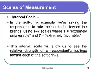 Scales of Measurement
3. Interval Scale –
 In the soft-drink example we're asking the
respondents to rate their attitudes toward the
brands, using 1–7 scales where 1 = “extremely
unfavorable” and 7 = “extremely favorable.”
 This interval scale will allow us to see the
relative strength of a respondent's feelings
toward each of the soft drinks.
16IBS Hyderabad
 