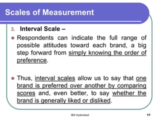Scales of Measurement
3. Interval Scale –
 Respondents can indicate the full range of
possible attitudes toward each brand, a big
step forward from simply knowing the order of
preference.
 Thus, interval scales allow us to say that one
brand is preferred over another by comparing
scores and, even better, to say whether the
brand is generally liked or disliked.
17IBS Hyderabad
 