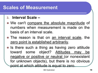 Scales of Measurement
3. Interval Scale –
 We can't compare the absolute magnitude of
numbers when measurement is made on the
basis of an interval scale.
 The reason is that on an interval scale, the
zero point is established arbitrarily.
 Is there such a thing as having zero attitude
toward some object? Attitudes may be
negative or positive or neutral (or nonexistent
for unknown objects), but there is no obvious
point at which attitude is equal to zero.
18IBS Hyderabad
 
