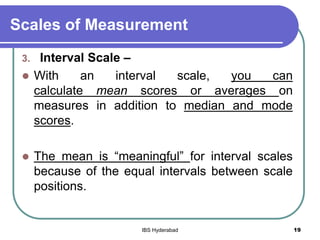Scales of Measurement
3. Interval Scale –
 With an interval scale, you can
calculate mean scores or averages on
measures in addition to median and mode
scores.
 The mean is “meaningful” for interval scales
because of the equal intervals between scale
positions.
19IBS Hyderabad
 