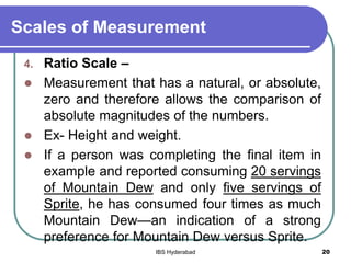 Scales of Measurement
4. Ratio Scale –
 Measurement that has a natural, or absolute,
zero and therefore allows the comparison of
absolute magnitudes of the numbers.
 Ex- Height and weight.
 If a person was completing the final item in
example and reported consuming 20 servings
of Mountain Dew and only five servings of
Sprite, he has consumed four times as much
Mountain Dew—an indication of a strong
preference for Mountain Dew versus Sprite.
20IBS Hyderabad
 