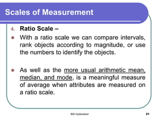 Scales of Measurement
4. Ratio Scale –
 With a ratio scale we can compare intervals,
rank objects according to magnitude, or use
the numbers to identify the objects.
 As well as the more usual arithmetic mean,
median, and mode, is a meaningful measure
of average when attributes are measured on
a ratio scale.
21IBS Hyderabad
 