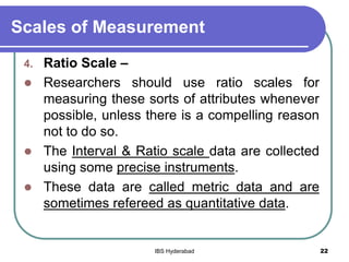 Scales of Measurement
4. Ratio Scale –
 Researchers should use ratio scales for
measuring these sorts of attributes whenever
possible, unless there is a compelling reason
not to do so.
 The Interval & Ratio scale data are collected
using some precise instruments.
 These data are called metric data and are
sometimes refereed as quantitative data.
22IBS Hyderabad
 