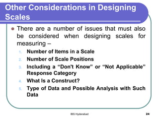 Other Considerations in Designing
Scales
 There are a number of issues that must also
be considered when designing scales for
measuring –
1. Number of Items in a Scale
2. Number of Scale Positions
3. Including a “Don't Know” or “Not Applicable”
Response Category
4. What Is a Construct?
5. Type of Data and Possible Analysis with Such
Data
24IBS Hyderabad
 
