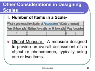 Other Considerations in Designing
Scales
1. Number of Items in a Scale-
 Global Measure - A measure designed
to provide an overall assessment of an
object or phenomenon, typically using
one or two items.
25IBS Hyderabad
 