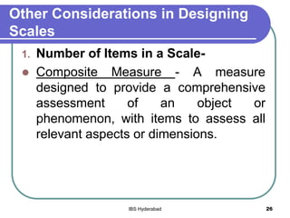 Other Considerations in Designing
Scales
1. Number of Items in a Scale-
 Composite Measure - A measure
designed to provide a comprehensive
assessment of an object or
phenomenon, with items to assess all
relevant aspects or dimensions.
26IBS Hyderabad
 