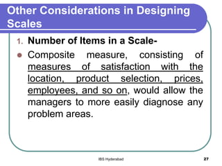 Other Considerations in Designing
Scales
1. Number of Items in a Scale-
 Composite measure, consisting of
measures of satisfaction with the
location, product selection, prices,
employees, and so on, would allow the
managers to more easily diagnose any
problem areas.
27IBS Hyderabad
 