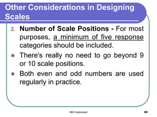 Other Considerations in Designing
Scales
2. Number of Scale Positions - For most
purposes, a minimum of five response
categories should be included.
 There's really no need to go beyond 9
or 10 scale positions.
 Both even and odd numbers are used
regularly in practice.
28IBS Hyderabad
 