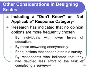 Other Considerations in Designing
Scales
3. Including a “Don't Know” or “Not
Applicable” Response Category-
 Research has indicated that no opinion
options are more frequently chosen
1. By individuals with lower levels of
education.
2. By those answering anonymously.
3. For questions that appear later in a survey.
4. By respondents who indicated that they
had devoted less effort to the task of
completing a survey. 29IBS Hyderabad
 
