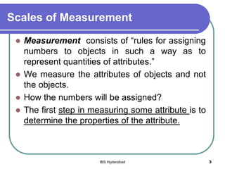 Scales of Measurement
 Measurement consists of “rules for assigning
numbers to objects in such a way as to
represent quantities of attributes.”
 We measure the attributes of objects and not
the objects.
 How the numbers will be assigned?
 The first step in measuring some attribute is to
determine the properties of the attribute.
3IBS Hyderabad
 