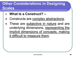 Other Considerations in Designing
Scales
4. What Is a Construct? –
 Constructs are complex abstractions.
 These are subjective in nature and are
underlying dimensions, representing the
implicit dimensions of concepts, making
it difficult to measure them.
30IBS Hyderabad
 