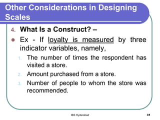 Other Considerations in Designing
Scales
4. What Is a Construct? –
 Ex - If loyalty is measured by three
indicator variables, namely,
1. The number of times the respondent has
visited a store.
2. Amount purchased from a store.
3. Number of people to whom the store was
recommended.
31IBS Hyderabad
 