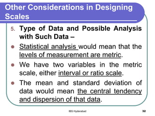 Other Considerations in Designing
Scales
5. Type of Data and Possible Analysis
with Such Data –
 Statistical analysis would mean that the
levels of measurement are metric.
 We have two variables in the metric
scale, either interval or ratio scale.
 The mean and standard deviation of
data would mean the central tendency
and dispersion of that data.
32IBS Hyderabad
 