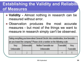 Establishing the Validity and Reliability
of Measures
 Validity - Almost nothing in research can be
measured without error.
 Observation produces the most accurate
measures - but most of the things we want to
measure in research simply can't be observed.
33IBS Hyderabad
 