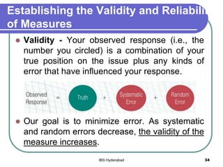 Establishing the Validity and Reliability
of Measures
 Validity - Your observed response (i.e., the
number you circled) is a combination of your
true position on the issue plus any kinds of
error that have influenced your response.
 Our goal is to minimize error. As systematic
and random errors decrease, the validity of the
measure increases.
34IBS Hyderabad
 