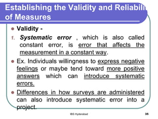 Establishing the Validity and Reliability
of Measures
 Validity -
1. Systematic error , which is also called
constant error, is error that affects the
measurement in a constant way.
 Ex. Individuals willingness to express negative
feelings or maybe tend toward more positive
answers which can introduce systematic
errors.
 Differences in how surveys are administered
can also introduce systematic error into a
project.
35IBS Hyderabad
 