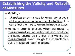 Establishing the Validity and Reliability
of Measures
 Validity -
2. Random error - is due to temporary aspects
of the person or measurement situation; this
can affect the measurement in irregular ways.
 Random error is present when we repeat a
measurement on an individual and don't get
the same scores as the first time we did the
measurement, even though the characteristic
being measured hasn't changed.
36IBS Hyderabad
 