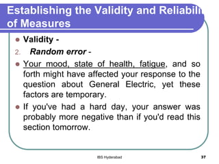 Establishing the Validity and Reliability
of Measures
 Validity -
2. Random error -
 Your mood, state of health, fatigue, and so
forth might have affected your response to the
question about General Electric, yet these
factors are temporary.
 If you've had a hard day, your answer was
probably more negative than if you'd read this
section tomorrow.
37IBS Hyderabad
 