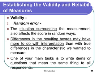 Establishing the Validity and Reliability
of Measures
 Validity -
2. Random error -
 The situation surrounding the measurement
also affects the score in random ways.
 Differences in the resulting scores may have
more to do with interpretation than with true
differences in the characteristic we wanted to
measure.
 One of your main tasks is to write items or
questions that mean the same thing to all
respondents.
38IBS Hyderabad
 