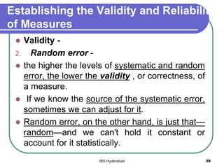 Establishing the Validity and Reliability
of Measures
 Validity -
2. Random error -
 the higher the levels of systematic and random
error, the lower the validity , or correctness, of
a measure.
 If we know the source of the systematic error,
sometimes we can adjust for it.
 Random error, on the other hand, is just that—
random—and we can't hold it constant or
account for it statistically.
39IBS Hyderabad
 