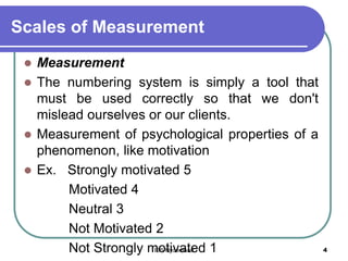 Scales of Measurement
 Measurement
 The numbering system is simply a tool that
must be used correctly so that we don't
mislead ourselves or our clients.
 Measurement of psychological properties of a
phenomenon, like motivation
 Ex. Strongly motivated 5
Motivated 4
Neutral 3
Not Motivated 2
Not Strongly motivated 1 4IBS Hyderabad
 