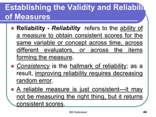 Establishing the Validity and Reliability
of Measures
 Reliability - Reliability refers to the ability of
a measure to obtain consistent scores for the
same variable or concept across time, across
different evaluators, or across the items
forming the measure.
 Consistency is the hallmark of reliability; as a
result, improving reliability requires decreasing
random error.
 A reliable measure is just consistent—it may
not be measuring the right thing, but it returns
consistent scores.
40IBS Hyderabad
 