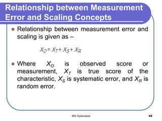 Relationship between Measurement
Error and Scaling Concepts
 Relationship between measurement error and
scaling is given as –
 Where XO is observed score or
measurement, XT is true score of the
characteristic, XS is systematic error, and XR is
random error.
42IBS Hyderabad
 