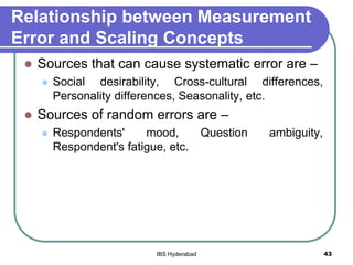 Relationship between Measurement
Error and Scaling Concepts
 Sources that can cause systematic error are –
 Social desirability, Cross-cultural differences,
Personality differences, Seasonality, etc.
 Sources of random errors are –
 Respondents' mood, Question ambiguity,
Respondent's fatigue, etc.
43IBS Hyderabad
 