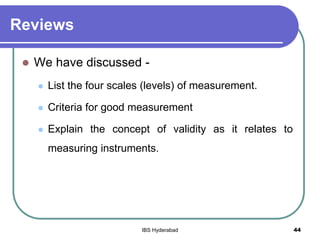 Reviews
 We have discussed -
 List the four scales (levels) of measurement.
 Criteria for good measurement
 Explain the concept of validity as it relates to
measuring instruments.
44IBS Hyderabad
 