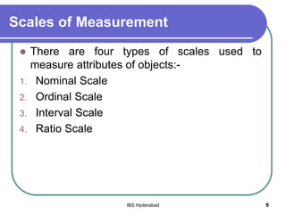 Scales of Measurement
 There are four types of scales used to
measure attributes of objects:-
1. Nominal Scale
2. Ordinal Scale
3. Interval Scale
4. Ratio Scale
5IBS Hyderabad
 