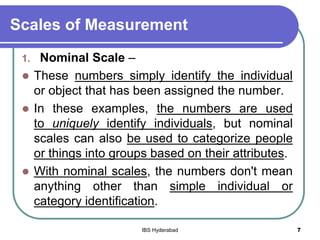 Scales of Measurement
1. Nominal Scale –
 These numbers simply identify the individual
or object that has been assigned the number.
 In these examples, the numbers are used
to uniquely identify individuals, but nominal
scales can also be used to categorize people
or things into groups based on their attributes.
 With nominal scales, the numbers don't mean
anything other than simple individual or
category identification.
7IBS Hyderabad
 