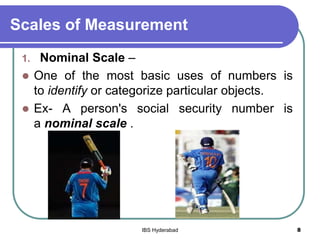 Scales of Measurement
1. Nominal Scale –
 One of the most basic uses of numbers is
to identify or categorize particular objects.
 Ex- A person's social security number is
a nominal scale .
8IBS Hyderabad
 