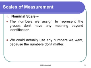 Scales of Measurement
1. Nominal Scale –
 The numbers we assign to represent the
groups don't have any meaning beyond
identification.
 We could actually use any numbers we want,
because the numbers don't matter.
9IBS Hyderabad
 