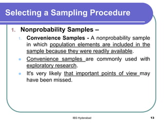 Selecting a Sampling Procedure
1. Nonprobability Samples –
1. Convenience Samples - A nonprobability sample
in which population elements are included in the
sample because they were readily available.
 Convenience samples are commonly used with
exploratory research.
 It's very likely that important points of view may
have been missed.
13IBS Hyderabad
 