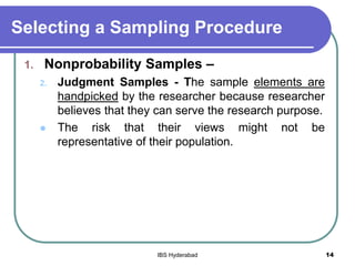 Selecting a Sampling Procedure
1. Nonprobability Samples –
2. Judgment Samples - The sample elements are
handpicked by the researcher because researcher
believes that they can serve the research purpose.
 The risk that their views might not be
representative of their population.
14IBS Hyderabad
 