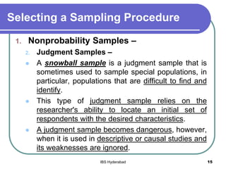 Selecting a Sampling Procedure
1. Nonprobability Samples –
2. Judgment Samples –
 A snowball sample is a judgment sample that is
sometimes used to sample special populations, in
particular, populations that are difficult to find and
identify.
 This type of judgment sample relies on the
researcher's ability to locate an initial set of
respondents with the desired characteristics.
 A judgment sample becomes dangerous, however,
when it is used in descriptive or causal studies and
its weaknesses are ignored.
15IBS Hyderabad
 