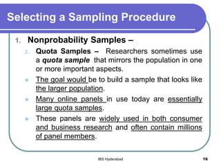Selecting a Sampling Procedure
1. Nonprobability Samples –
2. Quota Samples – Researchers sometimes use
a quota sample that mirrors the population in one
or more important aspects.
 The goal would be to build a sample that looks like
the larger population.
 Many online panels in use today are essentially
large quota samples.
 These panels are widely used in both consumer
and business research and often contain millions
of panel members.
16IBS Hyderabad
 