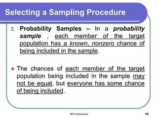 Selecting a Sampling Procedure
2. Probability Samples – In a probability
sample , each member of the target
population has a known, nonzero chance of
being included in the sample.
 The chances of each member of the target
population being included in the sample may
not be equal, but everyone has some chance
of being included.
18IBS Hyderabad
 