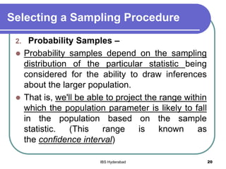 Selecting a Sampling Procedure
2. Probability Samples –
 Probability samples depend on the sampling
distribution of the particular statistic being
considered for the ability to draw inferences
about the larger population.
 That is, we'll be able to project the range within
which the population parameter is likely to fall
in the population based on the sample
statistic. (This range is known as
the confidence interval)
20IBS Hyderabad
 