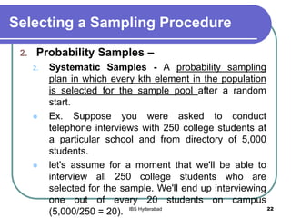 Selecting a Sampling Procedure
2. Probability Samples –
2. Systematic Samples - A probability sampling
plan in which every kth element in the population
is selected for the sample pool after a random
start.
 Ex. Suppose you were asked to conduct
telephone interviews with 250 college students at
a particular school and from directory of 5,000
students.
 let's assume for a moment that we'll be able to
interview all 250 college students who are
selected for the sample. We'll end up interviewing
one out of every 20 students on campus
(5,000/250 = 20). 22IBS Hyderabad
 