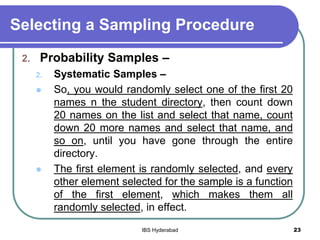 Selecting a Sampling Procedure
2. Probability Samples –
2. Systematic Samples –
 So, you would randomly select one of the first 20
names n the student directory, then count down
20 names on the list and select that name, count
down 20 more names and select that name, and
so on, until you have gone through the entire
directory.
 The first element is randomly selected, and every
other element selected for the sample is a function
of the first element, which makes them all
randomly selected, in effect.
23IBS Hyderabad
 