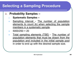 Selecting a Sampling Procedure
2. Probability Samples –
2. Systematic Samples –
 Sampling interval - The number of population
elements to count (k) when selecting the sample
members in a systematic sample.
 5000/250 = 20
 Total sampling elements (TSE) - The number of
population elements that must be drawn from the
population and included in the initial sample pool
in order to end up with the desired sample size.
24IBS Hyderabad
 