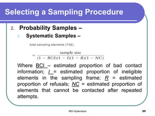Selecting a Sampling Procedure
2. Probability Samples –
2. Systematic Samples –
Where BCI – estimated proportion of bad contact
information; I = estimated proportion of ineligible
elements in the sampling frame; R = estimated
proportion of refusals; NC = estimated proportion of
elements that cannot be contacted after repeated
attempts.
25IBS Hyderabad
 