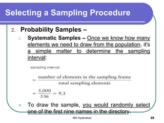 Selecting a Sampling Procedure
2. Probability Samples –
2. Systematic Samples – Once we know how many
elements we need to draw from the population, it's
a simple matter to determine the sampling
interval:
 To draw the sample, you would randomly select
one of the first nine names in the directory.
28IBS Hyderabad
 