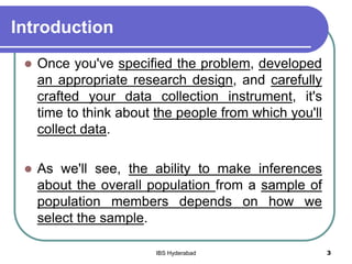 Introduction
 Once you've specified the problem, developed
an appropriate research design, and carefully
crafted your data collection instrument, it's
time to think about the people from which you'll
collect data.
 As we'll see, the ability to make inferences
about the overall population from a sample of
population members depends on how we
select the sample.
3IBS Hyderabad
 